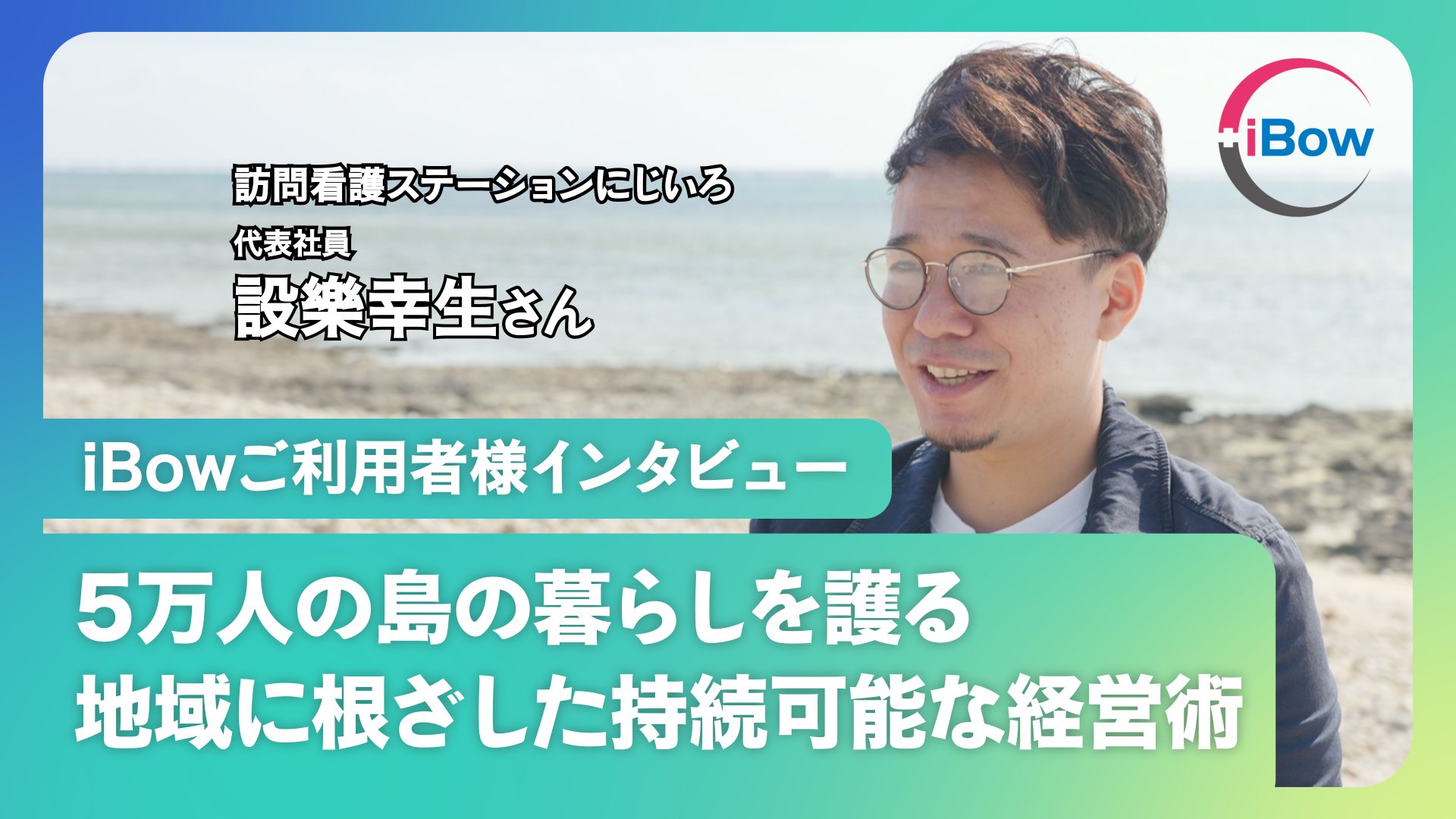 【にじいろ設樂様インタビュー】石垣島で訪問看護。東京の元IT営業マンがゼロから開業｜飛行機で訪問、限られた社会資源、1件の訪問を生むIT目線のシステム選びとiBowを語る